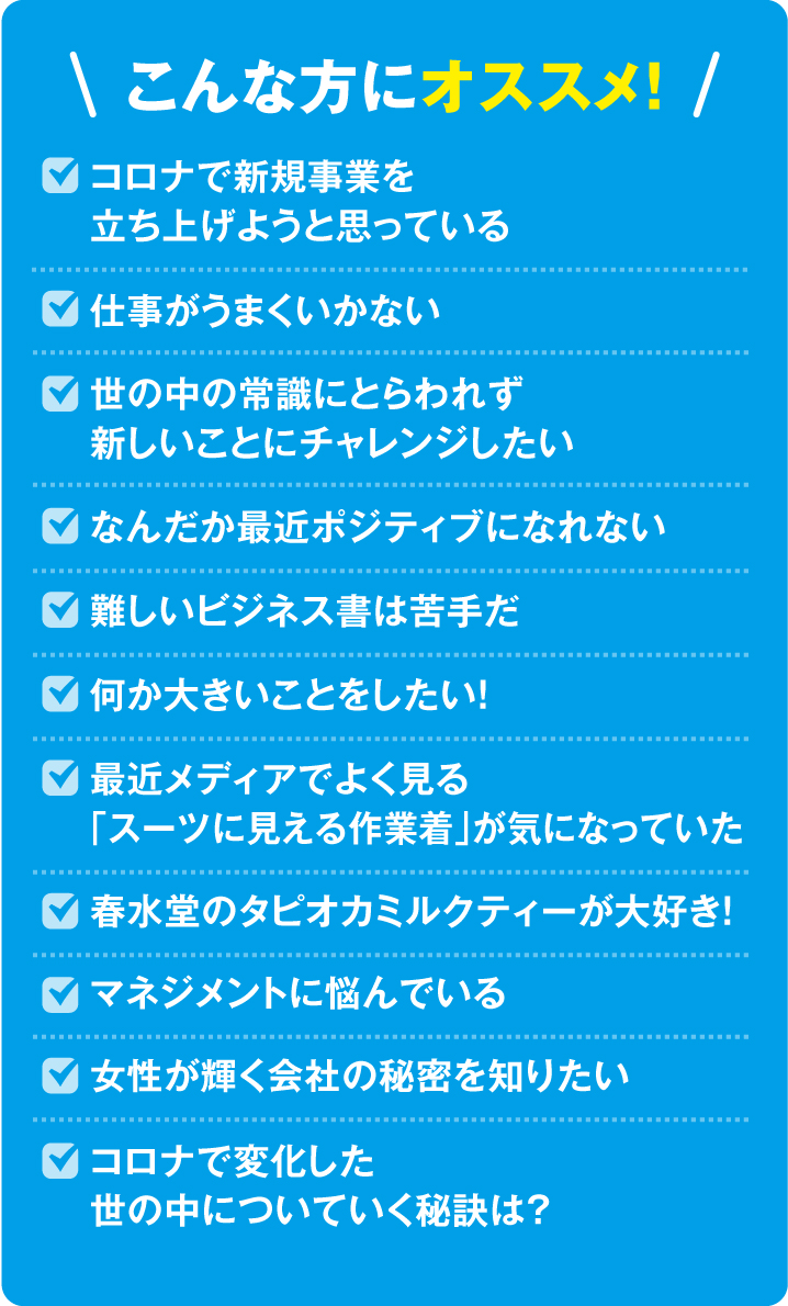 こんな方にオススメ！コロナで新規事業を立ち上げようと思っている・仕事がうまくいかない世の中の常識にとらわれず新しいことにチャレンジしたい・なんだか最近ポジティブになれない・難しいビジネス書は苦手だ・何か大きいことをしたい！・最近メディアでよく見る「スーツに見える作業着」が気になっていた